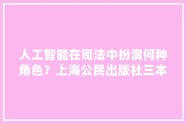 人工智能在司法中扮演何种角色？上海公民出版社三本译著告诉你_人工智能_司法 科技快讯