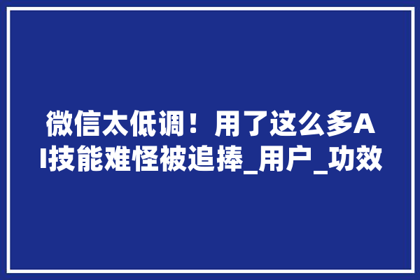 微信太低调！用了这么多AI技能难怪被追捧_用户_功效 绘影字幕