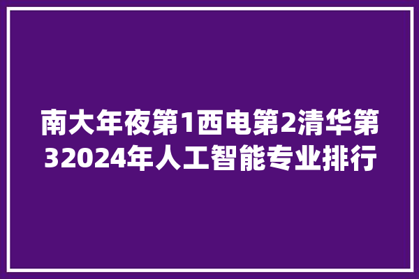 南大年夜第1西电第2清华第32024年人工智能专业排行榜出炉_人工智能_专业 智能问答