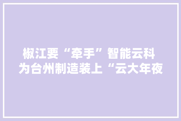 椒江要“牵手”智能云科 为台州制造装上“云大年夜脑”_互联网_智能 智能问答