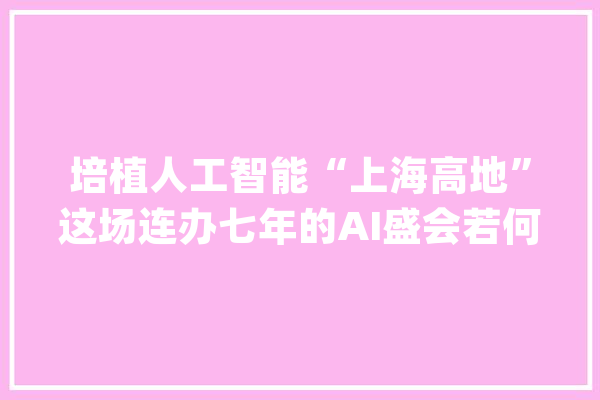 培植人工智能“上海高地”这场连办七年的AI盛会若何继往开来？_人工智能_上海 绘影字幕