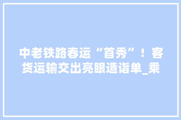 中老铁路春运“首秀”！客货运输交出亮眼造诣单_乘客_铁路