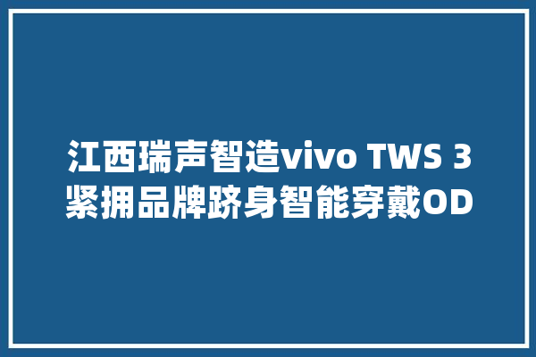 江西瑞声智造vivo TWS 3紧拥品牌跻身智能穿戴ODM头部_江西_全球 计算机
