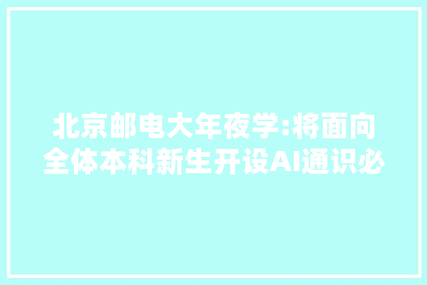 北京邮电大年夜学:将面向全体本科新生开设AI通识必修课_常识_让你 AI快讯