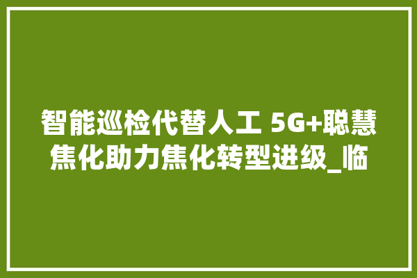 智能巡检代替人工 5G+聪慧焦化助力焦化转型进级_临汾_智能