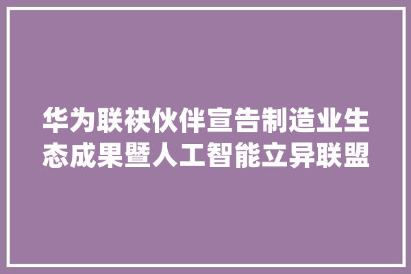 华为联袂伙伴宣告制造业生态成果暨人工智能立异联盟成立_人工智能_华为 智能写作