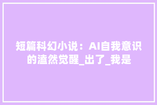 短篇科幻小说：AI自我意识的溘然觉醒_出了_我是