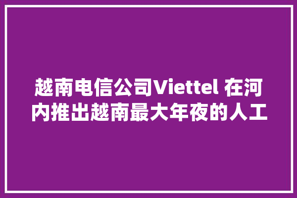越南电信公司Viettel 在河内推出越南最大年夜的人工智能数据中央_越南_人工智能 AI简讯