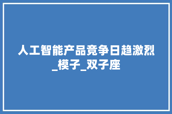 人工智能产品竞争日趋激烈_模子_双子座 科技快讯
