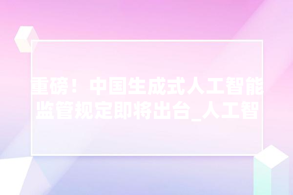 重磅！中国生成式人工智能监管规定即将出台_人工智能_技巧 AI快讯