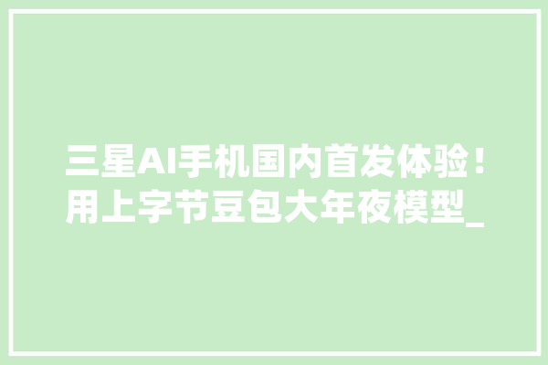 三星AI手机国内首发体验！用上字节豆包大年夜模型_功效_国内 文字写作