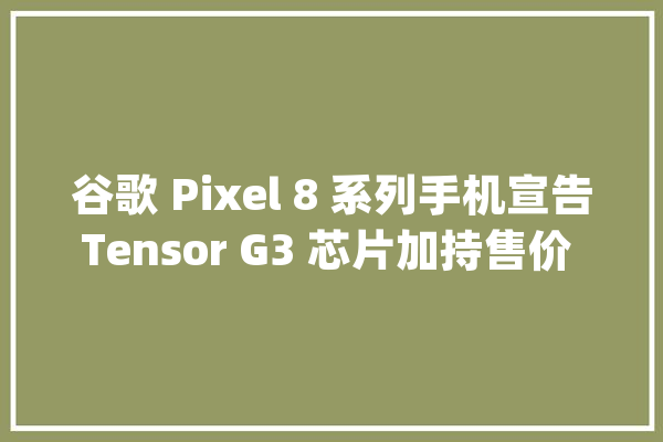 谷歌 Pixel 8 系列手机宣告Tensor G3 芯片加持售价 699 美元起_功效_尺度版