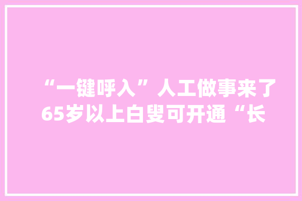 “一键呼入”人工做事来了 65岁以上白叟可开通“长者专席”_客服_客服德律风 智能助手