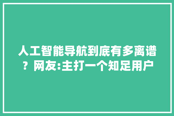 人工智能导航到底有多离谱？网友:主打一个知足用户的做事需求。_地图_网友