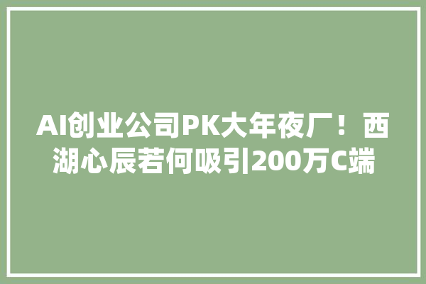 AI创业公司PK大年夜厂！西湖心辰若何吸引200万C端用户、百家B端客户_模子_西湖 文字写作