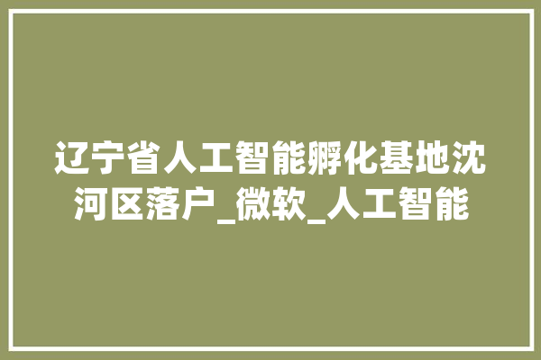辽宁省人工智能孵化基地沈河区落户_微软_人工智能