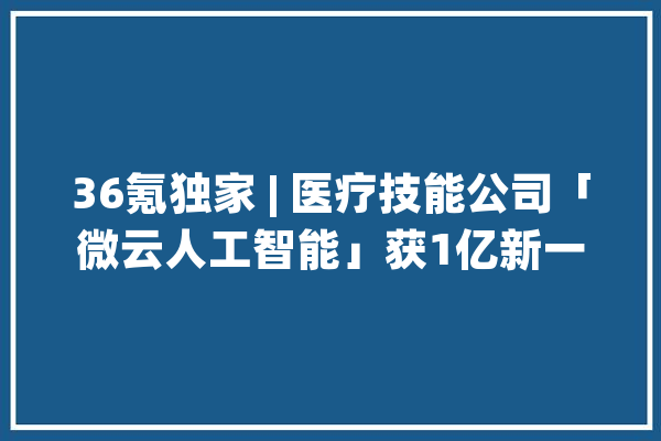 36氪独家 | 医疗技能公司「微云人工智能」获1亿新一轮融资推出隐形牙套新品牌“象贝”​_牙套_正畸