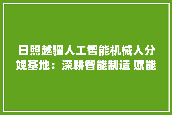日照越疆人工智能机械人分娩基地：深耕智能制造 赋能科技成长_日照_机械人 智能问答