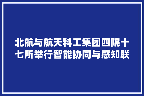 北航与航天科工集团四院十七所举行智能协同与感知联合实验室揭授牌典礼_技巧_试验室