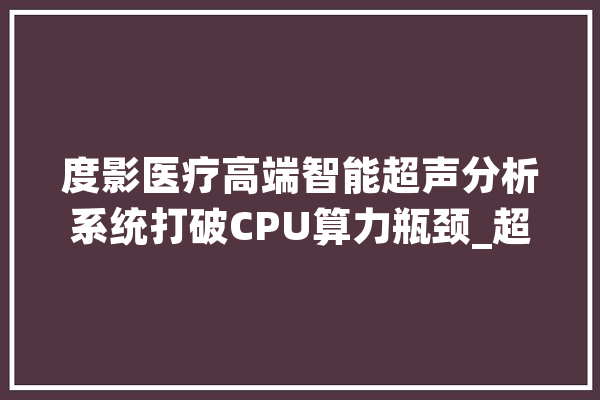 度影医疗高端智能超声分析系统打破CPU算力瓶颈_超声_智能