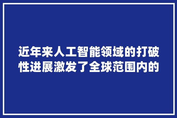 近年来人工智能领域的打破性进展激发了全球范围内的关注..._微软_模子 文字写作