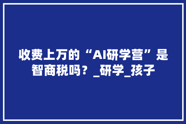 收费上万的“AI研学营”是智商税吗？_研学_孩子