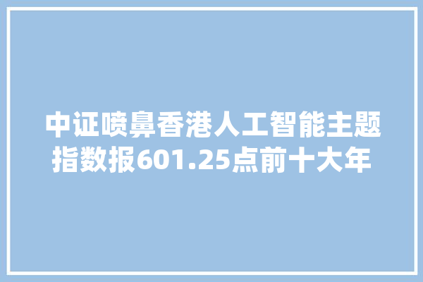 中证喷鼻香港人工智能主题指数报601.25点前十大年夜权重包含京东集团-SW等_指数_喷鼻港