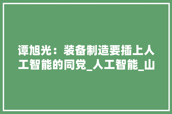 谭旭光：装备制造要插上人工智能的同党_人工智能_山东 智能写作