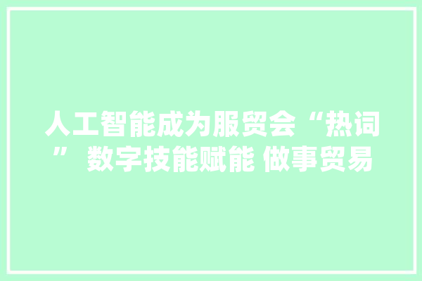 人工智能成为服贸会“热词” 数字技能赋能 做事贸易跑出“加速度”_技巧_数字 智能助手