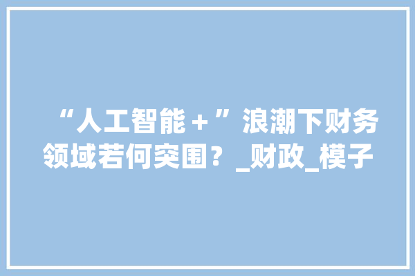 “人工智能＋”浪潮下财务领域若何突围？_财政_模子 智能问答