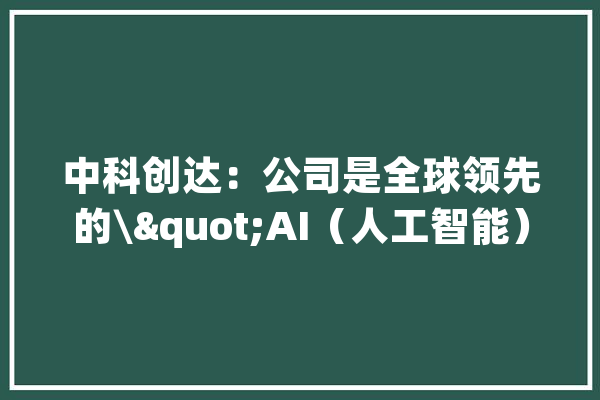中科创达：公司是全球领先的\"AI（人工智能）+OS（操作系统）“的产品技能供应商_中科_公司 AI快讯