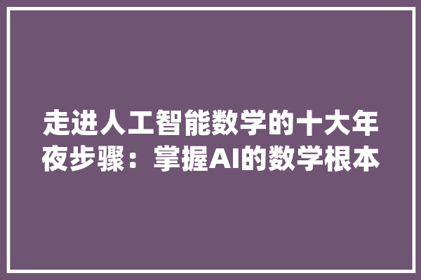 走进人工智能数学的十大年夜步骤：掌握AI的数学根本_模子_人工智能 智能问答