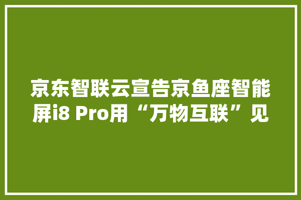 京东智联云宣告京鱼座智能屏i8 Pro用“万物互联”见证爱的连接_智能_用户 绘影字幕