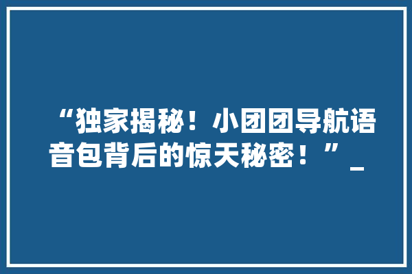 “独家揭秘！小团团导航语音包背后的惊天秘密！”_语音_机密 AI快讯