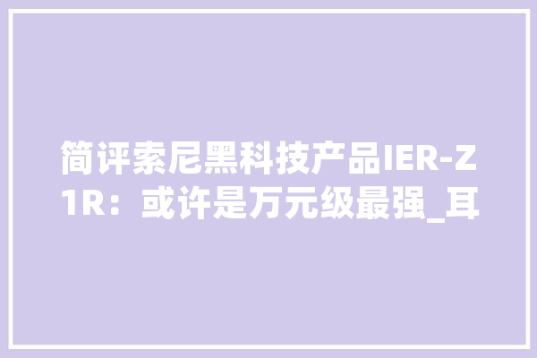简评索尼黑科技产品IER-Z1R：或许是万元级最强_耳机_索尼 文字写作