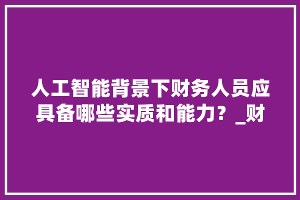 人工智能背景下财务人员应具备哪些实质和能力？_财政_人员 AI快讯