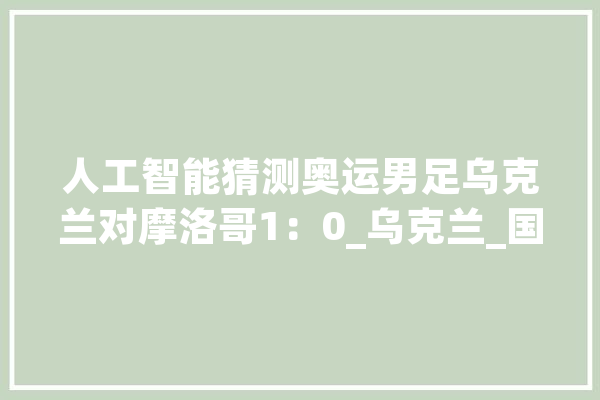人工智能猜测奥运男足乌克兰对摩洛哥1：0_乌克兰_国奥