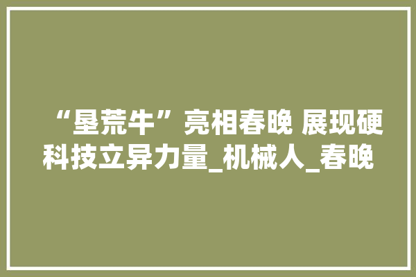 “垦荒牛”亮相春晚 展现硬科技立异力量_机械人_春晚 文字写作