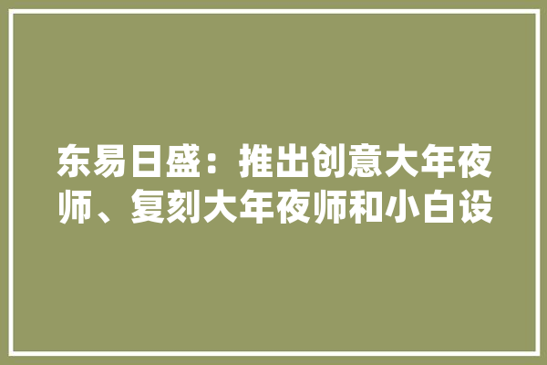 东易日盛：推出创意大年夜师、复刻大年夜师和小白设计家等设计对象机械人替代家装施工难度大年夜、研发成本高_家装_人工智能