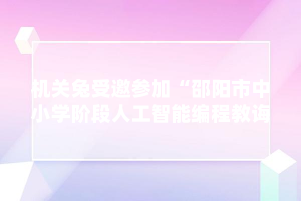 机关兔受邀参加“邵阳市中小学阶段人工智能编程教诲的开展应用”_邵阳市_机关
