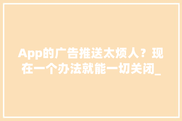 App的广告推送太烦人？现在一个办法就能一切关闭_跳过_告白 AI简讯
