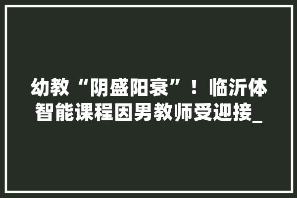 幼教“阴盛阳衰”！临沂体智能课程因男教师受迎接_智能_先生 云服务