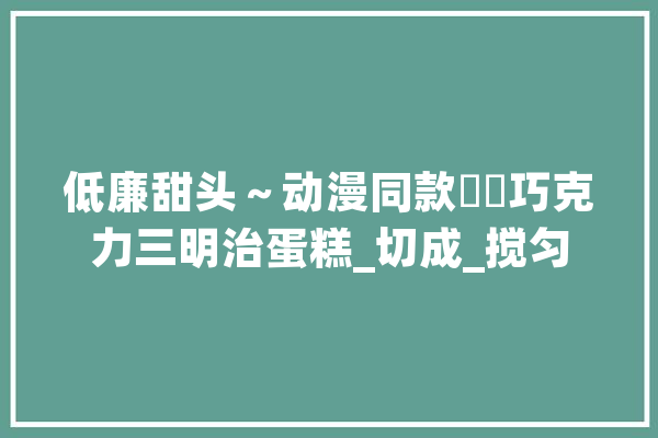 低廉甜头～动漫同款❗️巧克力三明治蛋糕_切成_搅匀 云服务