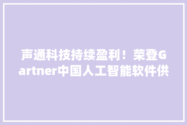 声通科技持续盈利！荣登Gartner中国人工智能软件供应商代表名单_人工智能_通科技 智能写作