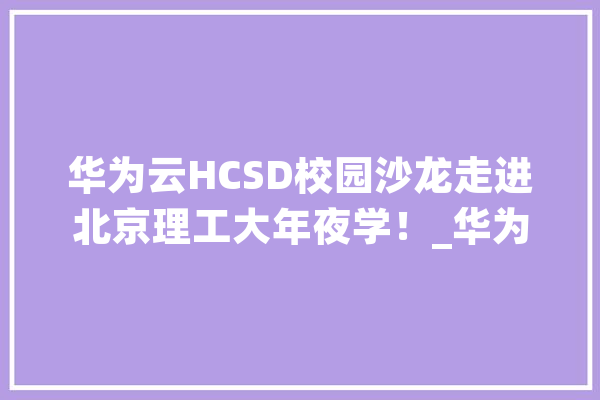 华为云HCSD校园沙龙走进北京理工大年夜学！_华为_盘古 智能写作