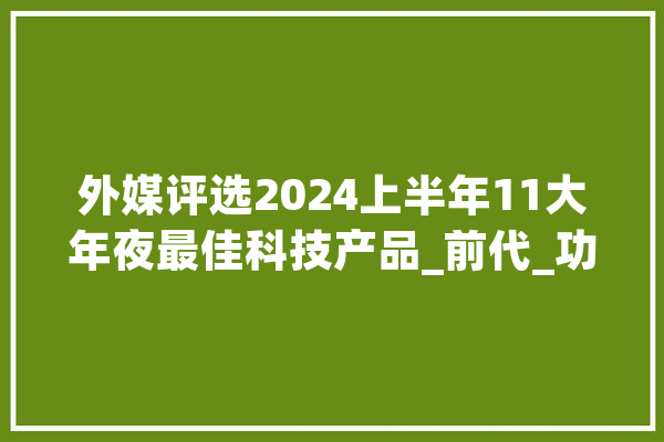 外媒评选2024上半年11大年夜最佳科技产品_前代_功效 AI简讯
