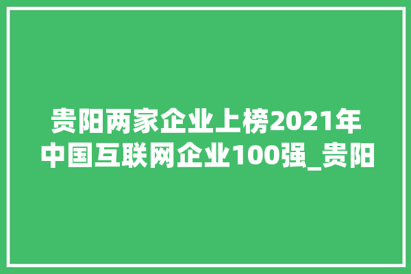 贵阳两家企业上榜2021年中国互联网企业100强_贵阳_互联网 智能写作
