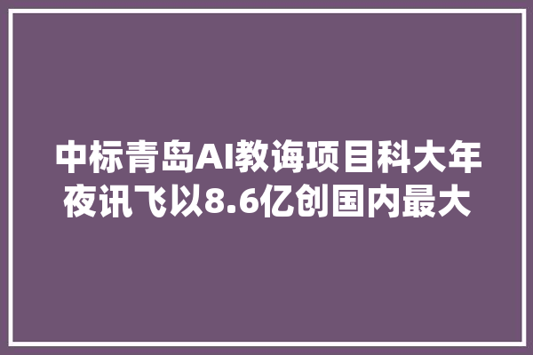 中标青岛AI教诲项目科大年夜讯飞以8.6亿创国内最大年夜订单额_人工智能_青岛 智能助手