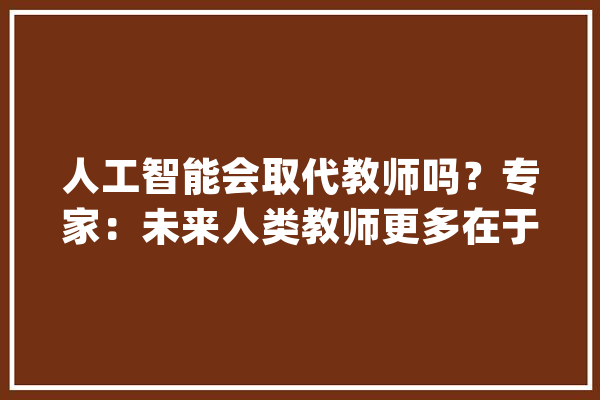 人工智能会取代教师吗？专家：未来人类教师更多在于“育人”_人工智能_教师 智能助手