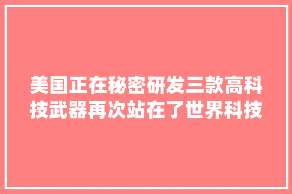 美国正在秘密研发三款高科技武器再次站在了世界科技的前沿_美国_技巧 AI快讯
